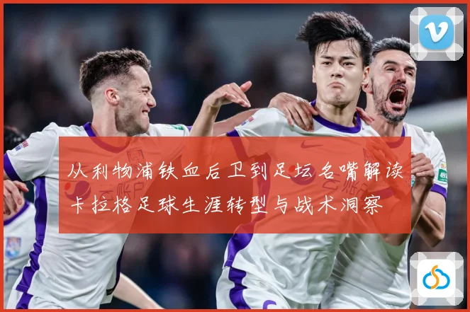 从利物浦铁血后卫到足坛名嘴解读卡拉格足球生涯转型与战术洞察