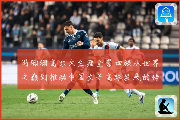 冯珊珊高尔夫生涯全景回顾从世界之巅到推动中国女子高球发展的传奇之路