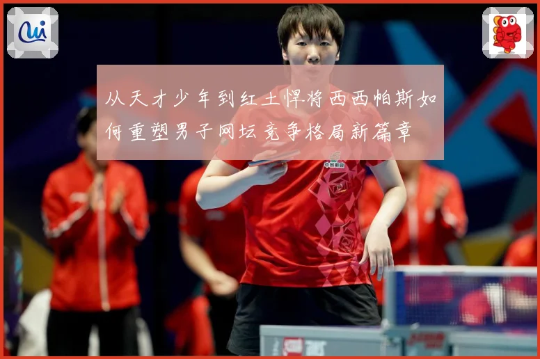 从天才少年到红土悍将西西帕斯如何重塑男子网坛竞争格局新篇章