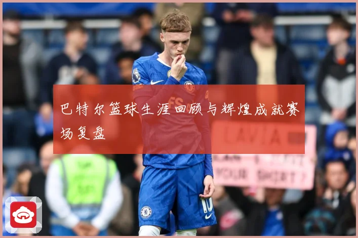 巴特尔篮球生涯回顾与辉煌成就赛场复盘