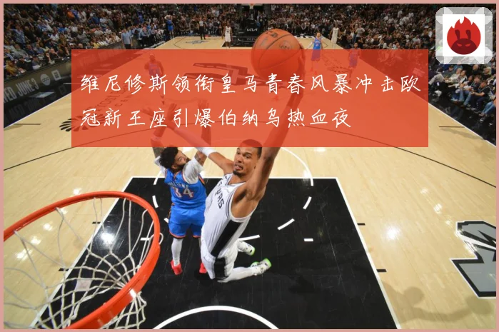 维尼修斯领衔皇马青春风暴冲击欧冠新王座引爆伯纳乌热血夜