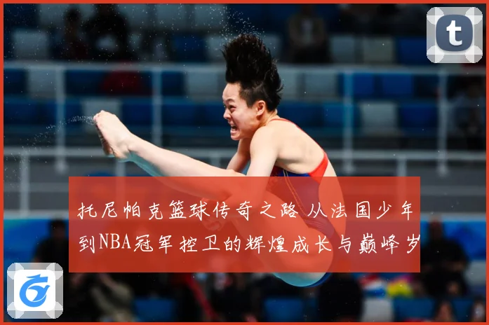 托尼帕克篮球传奇之路 从法国少年到NBA冠军控卫的辉煌成长与巅峰岁月揭秘