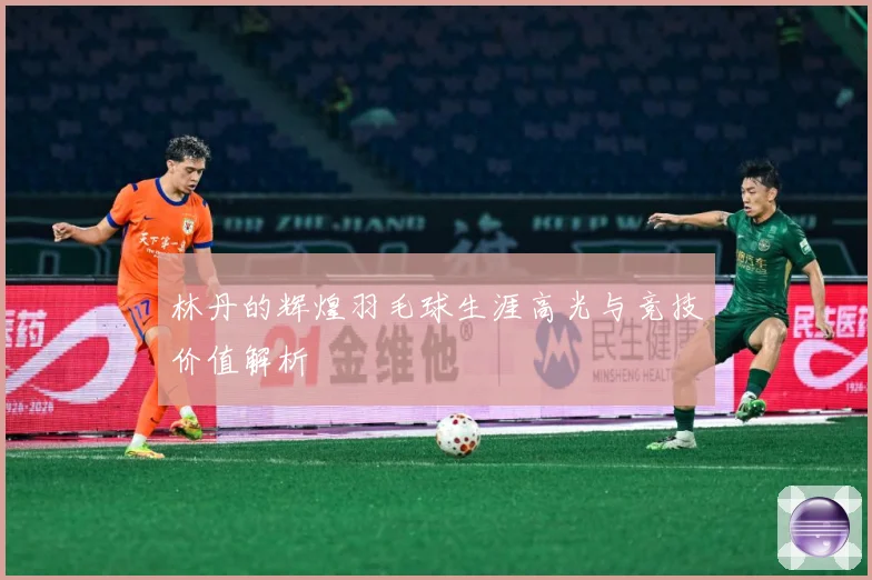 林丹的辉煌羽毛球生涯高光与竞技价值解析