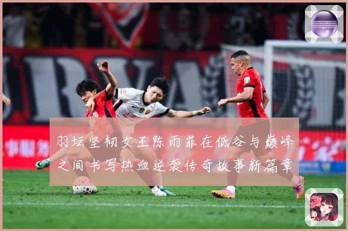 羽坛坚韧女王陈雨菲在低谷与巅峰之间书写热血逆袭传奇故事新篇章