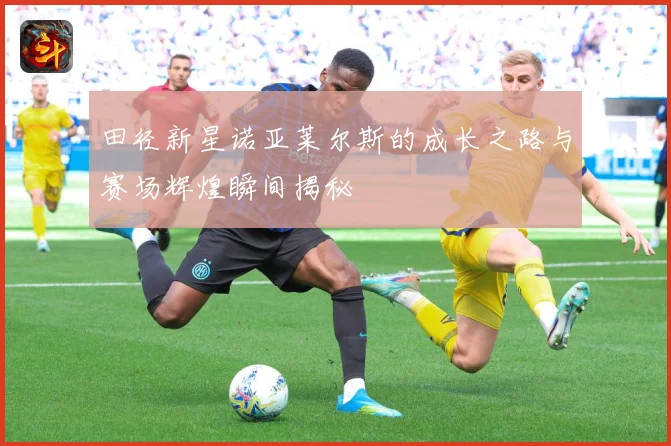 田径新星诺亚莱尔斯的成长之路与赛场辉煌瞬间揭秘
