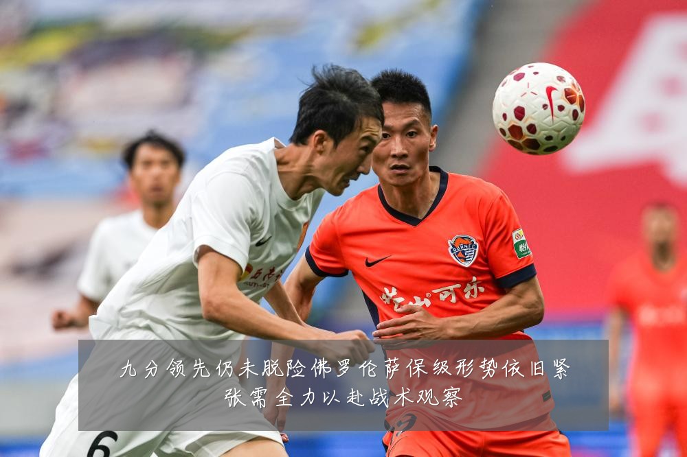 九分领先仍未脱险佛罗伦萨保级形势依旧紧张需全力以赴战术观察