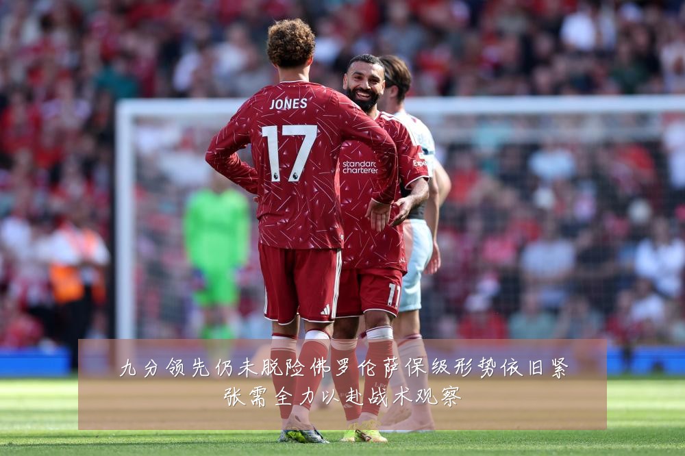 九分领先仍未脱险佛罗伦萨保级形势依旧紧张需全力以赴战术观察