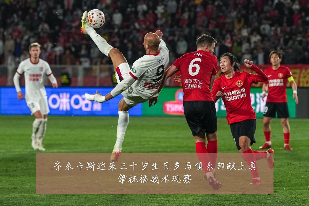 齐米卡斯迎来三十岁生日罗马俱乐部献上真挚祝福战术观察